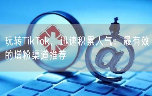 玩转TikTok，迅速积累人气：最有效的增粉渠道推荐
