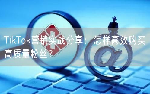 TikTok营销实战分享：怎样高效购买高质量粉丝？