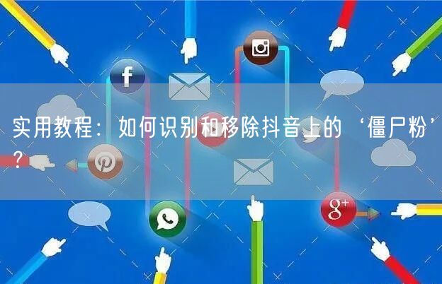 实用教程：如何识别和移除抖音上的‘僵尸粉’？