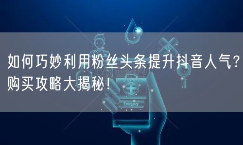 如何巧妙利用粉丝头条提升抖音人气？购买攻略大揭秘！