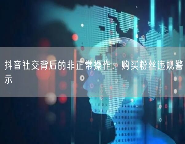 抖音社交背后的非正常操作：购买粉丝违规警示
