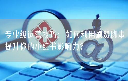 专业级运营技巧：如何利用刷赞脚本提升你的小红书影响力？