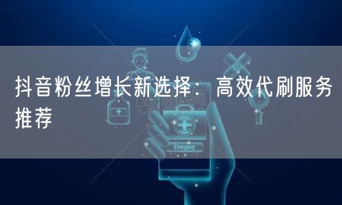 抖音粉丝增长新选择：高效代刷服务推荐