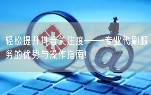 轻松提升抖音关注度——专业代刷服务的优势与操作指南!